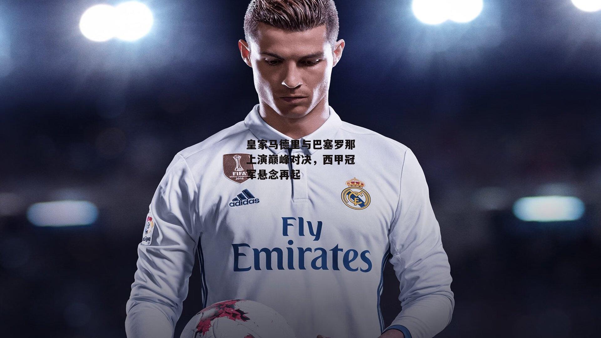 皇家马德里与巴塞罗那上演巅峰对决，西甲冠军悬念再起